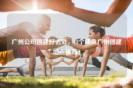 廣州公司團(tuán)建好去處，13個經(jīng)典廣州團(tuán)建地點(diǎn)推薦！