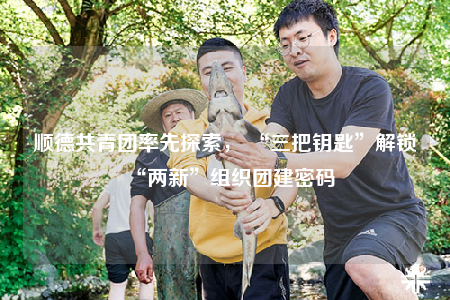 順德共青團(tuán)率先探索， “三把鑰匙”解鎖“兩新”組織團(tuán)建密碼