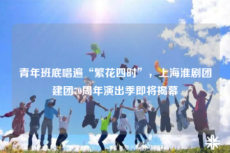 青年班底唱遍“繁花四時(shí)”，上海淮劇團(tuán)建團(tuán)70周年演出季即將揭幕