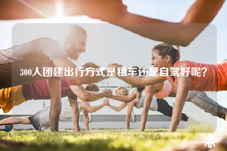 300人團(tuán)建出行方式是租車還是自駕好呢？