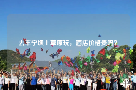 去豐寧壩上草原玩，酒店價格貴嗎？