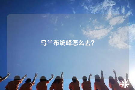 烏蘭布統(tǒng)峰怎么去？