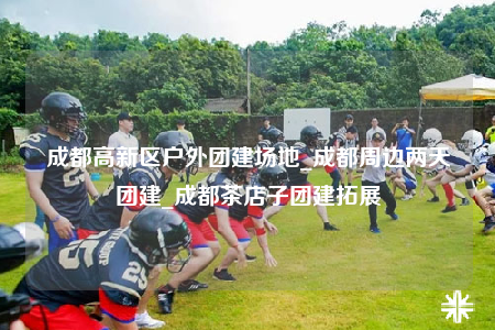 成都高新區(qū)戶外團建場地_成都周邊兩天團建_成都茶店子團建拓展