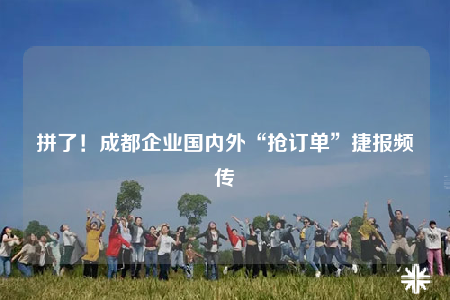 拼了！成都企業(yè)國內(nèi)外“搶訂單”捷報(bào)頻傳
