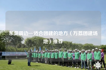 東莞周邊—適合團(tuán)建的地方（萬荔團(tuán)建場(chǎng)地）推薦