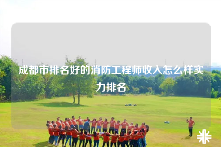 成都市排名好的消防工程師收入怎么樣實(shí)力排名