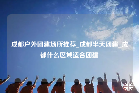 成都戶外團(tuán)建場所推薦_成都半天團(tuán)建_成都什么區(qū)域適合團(tuán)建