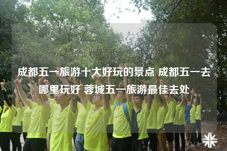 成都五一旅游十大好玩的景點 成都五一去哪里玩好 蓉城五一旅游最佳去處