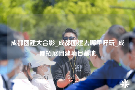 成都團(tuán)建大合影_成都團(tuán)建去哪里好玩_成都拓展團(tuán)建項(xiàng)目基地