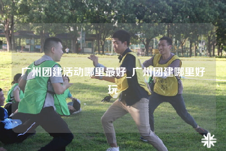 廣州團(tuán)建活動(dòng)哪里最好_廣州團(tuán)建哪里好玩