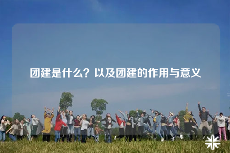 團(tuán)建是什么？以及團(tuán)建的作用與意義