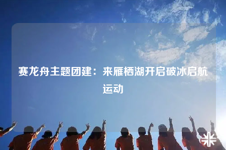 賽龍舟主題團建：來雁棲湖開啟破冰啟航運動