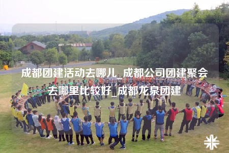 成都團建活動去哪兒_成都公司團建聚會去哪里比較好_成都龍泉團建
