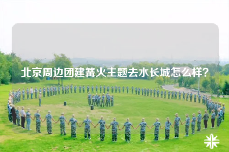 北京周邊團建篝火主題去水長城怎么樣？