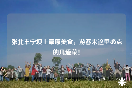  張北豐寧壩上草原美食，游客來這里必點的幾道菜！