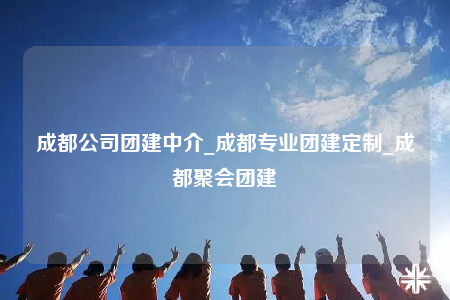成都公司團建中介_成都專業(yè)團建定制_成都聚會團建