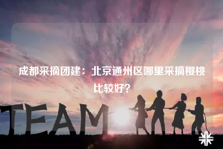 成都采摘團建：北京通州區(qū)哪里采摘櫻桃比較好？