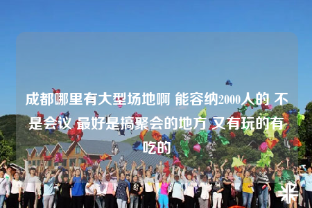 成都哪里有大型場地啊 能容納2000人的 不是會議 最好是搞聚會的地方 又有玩的有吃的