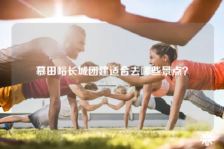 慕田峪長(zhǎng)城團(tuán)建適合去哪些景點(diǎn)？