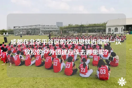 成都在北京平谷區(qū)的公司想就近組織一次放松的戶外團(tuán)建應(yīng)該去哪里呢？