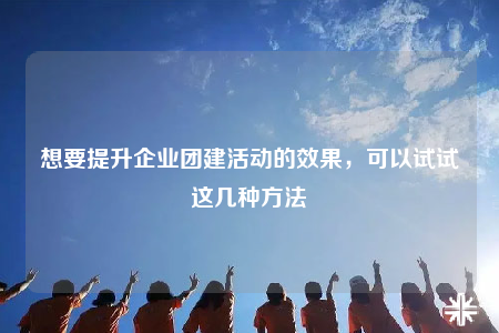想要提升企業(yè)團建活動的效果，可以試試這幾種方法