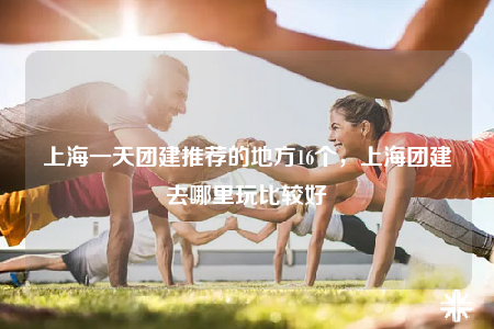 上海一天團建推薦的地方16個，上海團建去哪里玩比較好