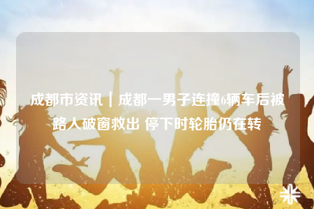 成都市資訊｜成都一男子連撞6輛車后被路人破窗救出 停下時輪胎仍在轉(zhuǎn)