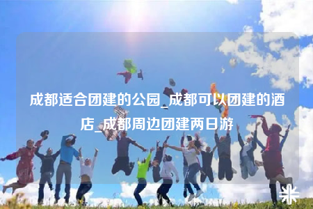 成都適合團(tuán)建的公園_成都可以團(tuán)建的酒店_成都周邊團(tuán)建兩日游