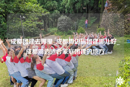 成都團建去哪里_成都周邊搞團建哪兒好_成都周邊適合家庭團建的地方