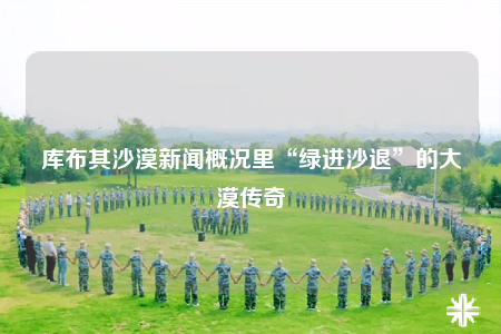 庫布其沙漠新聞概況里“綠進沙退”的大漠傳奇