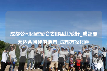 成都公司團建聚會去哪里比較好_成都夏天適合團建的地方_成都方案團建