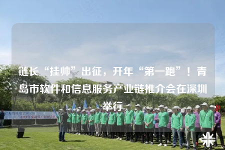 鏈長“掛帥”出征，開年“第一跑”！青島市軟件和信息服務(wù)產(chǎn)業(yè)鏈推介會在深圳舉行