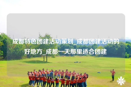 成都特色團(tuán)建活動(dòng)策劃_成都團(tuán)建活動(dòng)的好地方_成都一天那里適合團(tuán)建