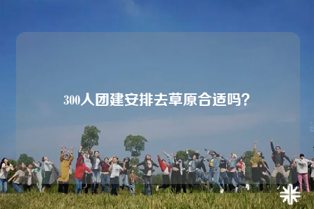 300人團(tuán)建安排去草原合適嗎？