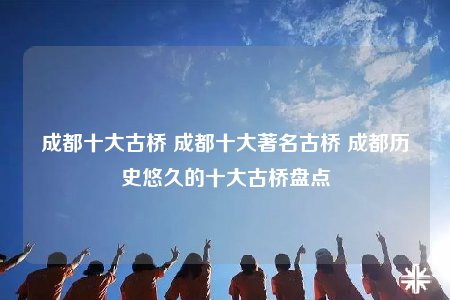 成都十大古橋 成都十大著名古橋 成都?xì)v史悠久的十大古橋盤點(diǎn)
