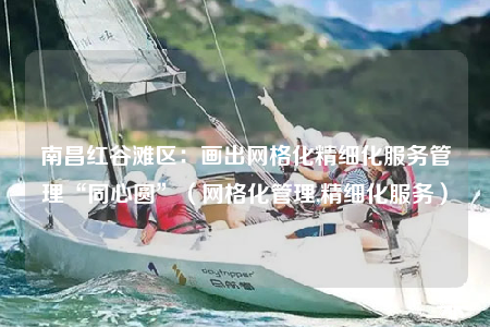南昌紅谷灘區(qū)：畫出網格化精細化服務管理“同心圓”（網格化管理,精細化服務）