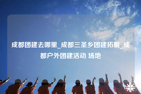 成都團(tuán)建去哪里_成都三圣鄉(xiāng)團(tuán)建拓展_成都戶外團(tuán)建活動(dòng) 場地