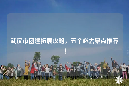 武漢市團(tuán)建拓展攻略，五個(gè)必去景點(diǎn)推薦！