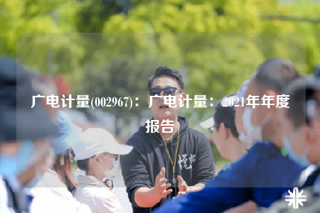 廣電計(jì)量(002967)：廣電計(jì)量：2021年年度報(bào)告