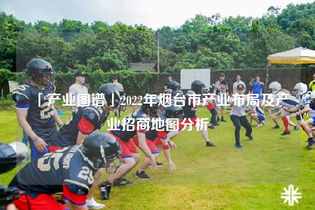 「產(chǎn)業(yè)圖譜」2022年煙臺(tái)市產(chǎn)業(yè)布局及產(chǎn)業(yè)招商地圖分析