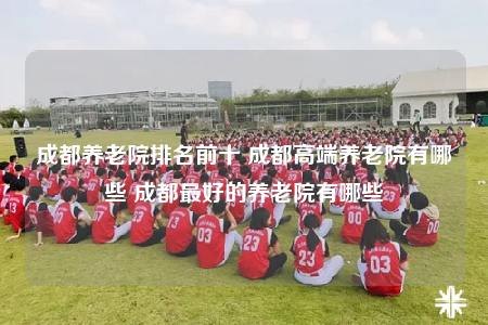 成都養(yǎng)老院排名前十 成都高端養(yǎng)老院有哪些 成都最好的養(yǎng)老院有哪些