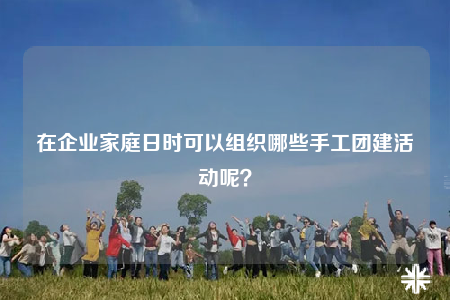在企業(yè)家庭日時可以組織哪些手工團建活動呢？