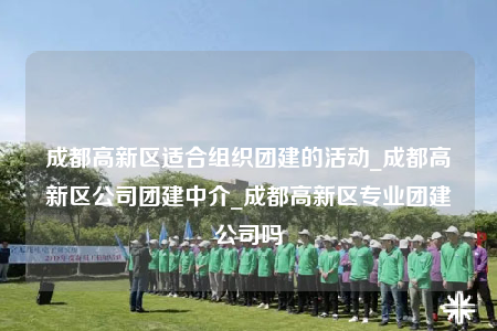 成都高新區(qū)適合組織團建的活動_成都高新區(qū)公司團建中介_成都高新區(qū)專業(yè)團建公司嗎