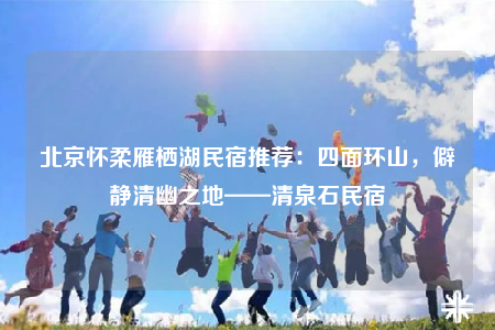 北京懷柔雁棲湖民宿推薦：四面環(huán)山，僻靜清幽之地——清泉石民宿