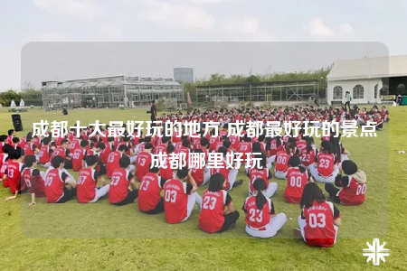 成都十大最好玩的地方 成都最好玩的景點 成都哪里好玩