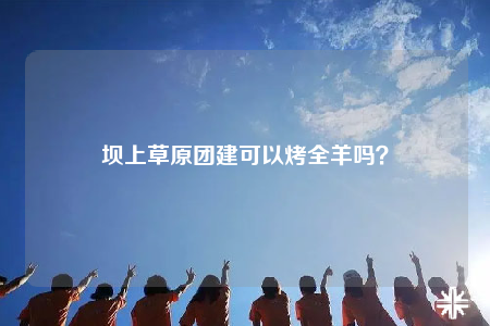 壩上草原團(tuán)建可以烤全羊嗎？