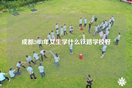 成都2023年女生學(xué)什么鐵路學(xué)校好