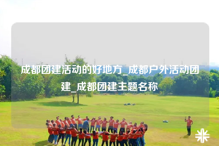 成都團建活動的好地方_成都戶外活動團建_成都團建主題名稱