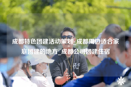 成都特色團建活動策劃_成都周邊適合家庭團建的地方_成都公司團建住宿