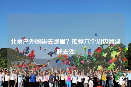 北京戶外團建去哪里？推薦六個周邊團建好去處
